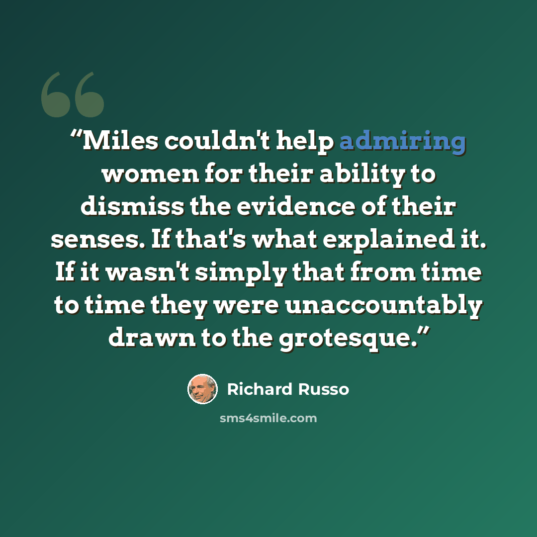 “Miles couldn't help admiring women for their ability to dismiss the evidence of their senses. If that's what explained it. If it wasn't simply that from time to time they were unaccountably drawn to the grotesque.” quote by Richard Russo