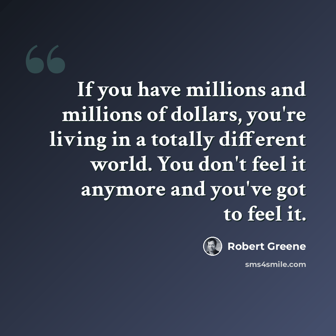 “If you have millions and millions of dollars, you're living in a totally different world. You don't feel it anymore and you've got to feel it.” quote by Robert Greene