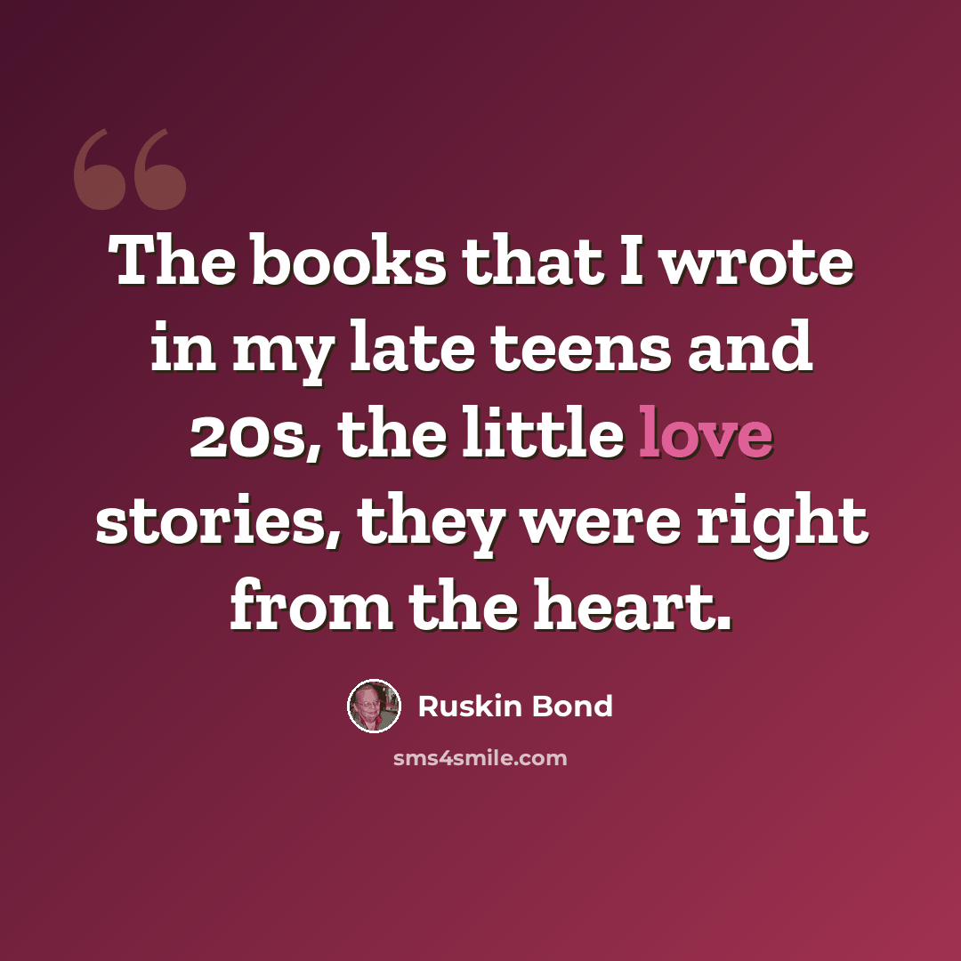 “The books that I wrote in my late teens and 20s, the little love stories, they were right from the heart.” quote by Ruskin Bond