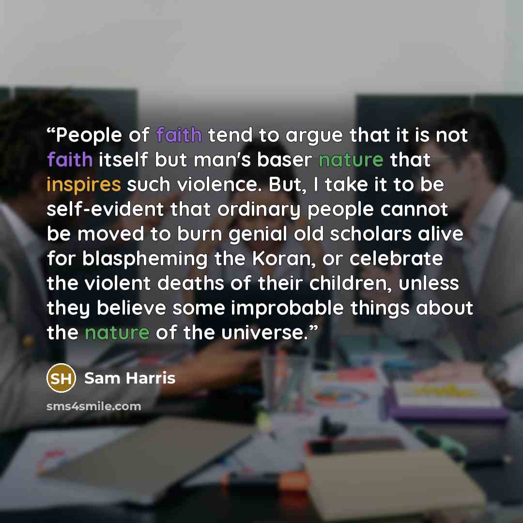 “People of faith tend to argue that it is not faith itself but man's baser nature that inspires such violence. But, I take it to be self-evident that ordinary people cannot be moved to burn genial old scholars alive for blaspheming the Koran, or celebrate the violent deaths of their children…” quote by Sam Harris