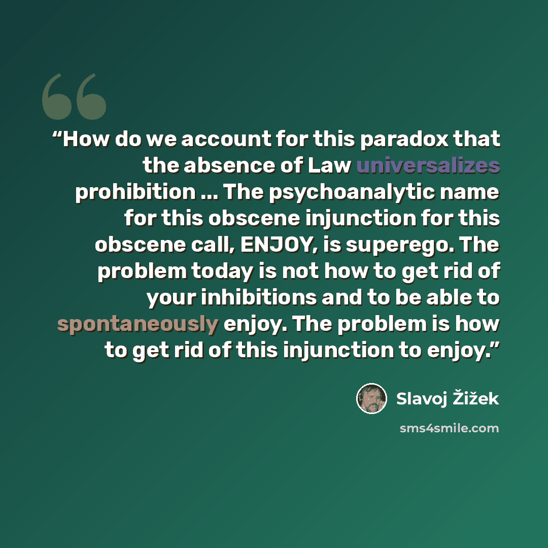 “How do we account for this paradox that the absence of Law universalizes prohibition ... The psychoanalytic name for this obscene injunction for this obscene call, ENJOY, is superego. The problem today is not how to get rid of your inhibitions and to be able to spontaneously enjoy. The problem is…” quote by Slavoj Žižek