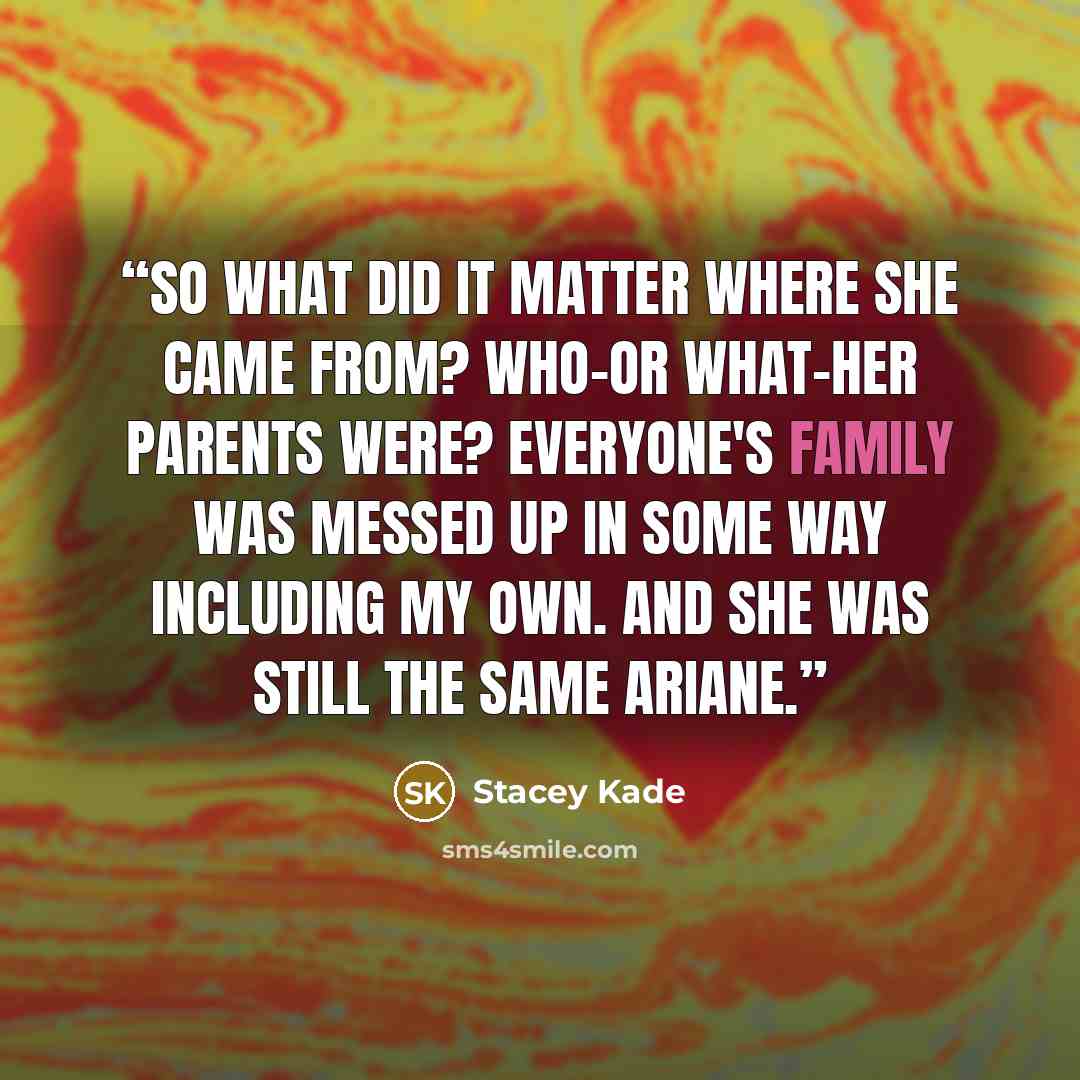 “So what did it matter where she came from? Who-or what-her parents were? Everyone's family was messed up in some way including my own. And she was still the same Ariane.” quote by Stacey Kade