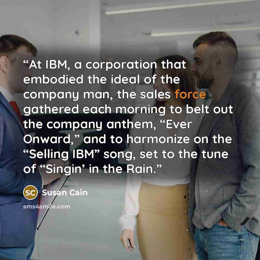 “At IBM, a corporation that embodied the ideal of the company man, the sales force gathered each morning to belt out the company anthem, “Ever Onward,” and to harmonize on the “Selling IBM” song, set to the tune of “Singin’ in the Rain.” quote by Susan Cain