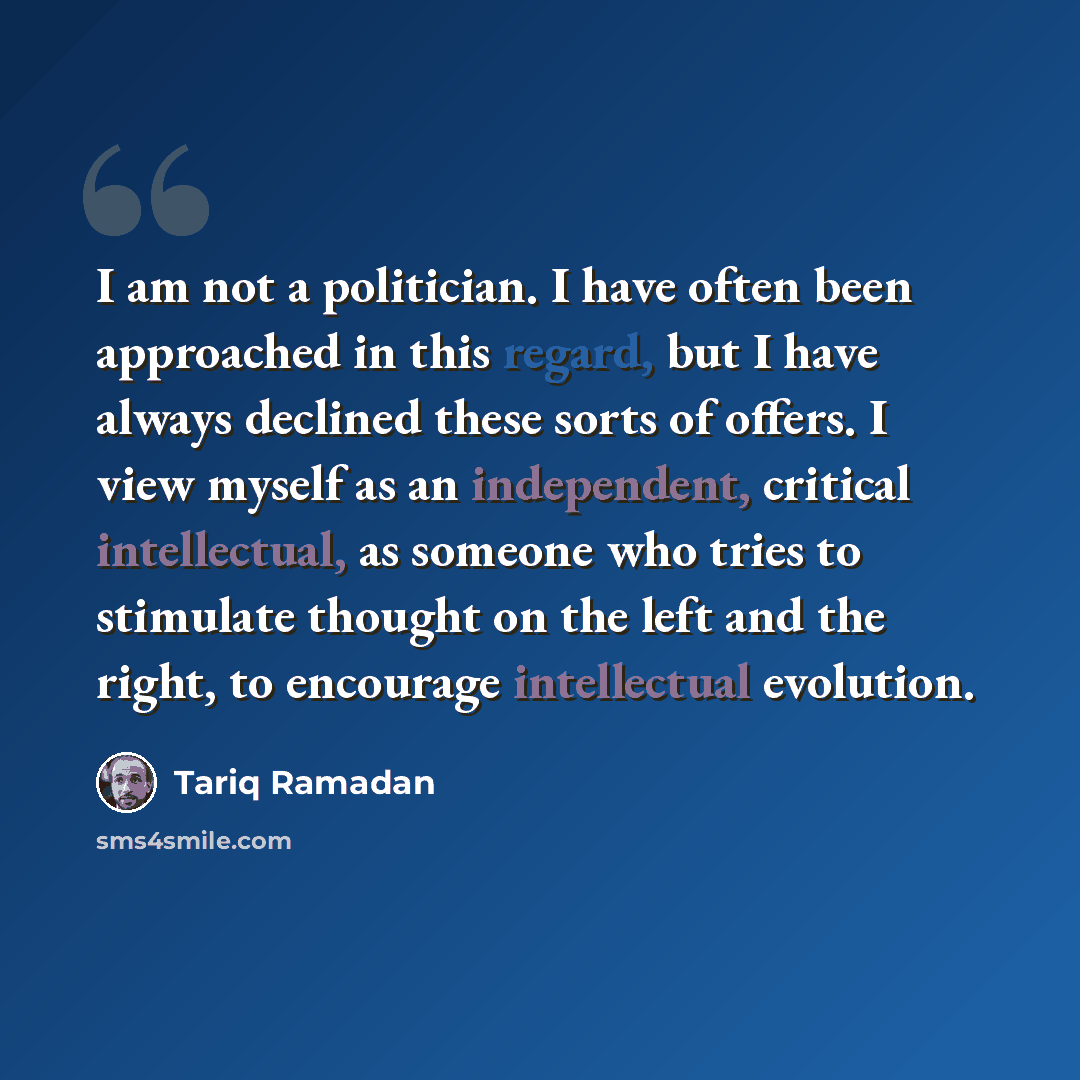 “I am not a politician. I have often been approached in this regard, but I have always declined these sorts of offers. I view myself as an independent, critical intellectual, as someone who tries to stimulate thought on the left and the right, to encourage intellectual evolution.” quote by Tariq Ramadan