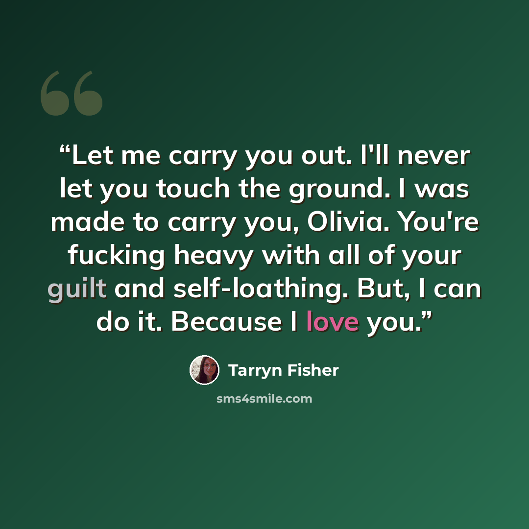 “Let me carry you out. I'll never let you touch the ground. I was made to carry you, Olivia. You're fucking heavy with all of your guilt and self-loathing. But, I can do it. Because I love you.” quote by Tarryn Fisher