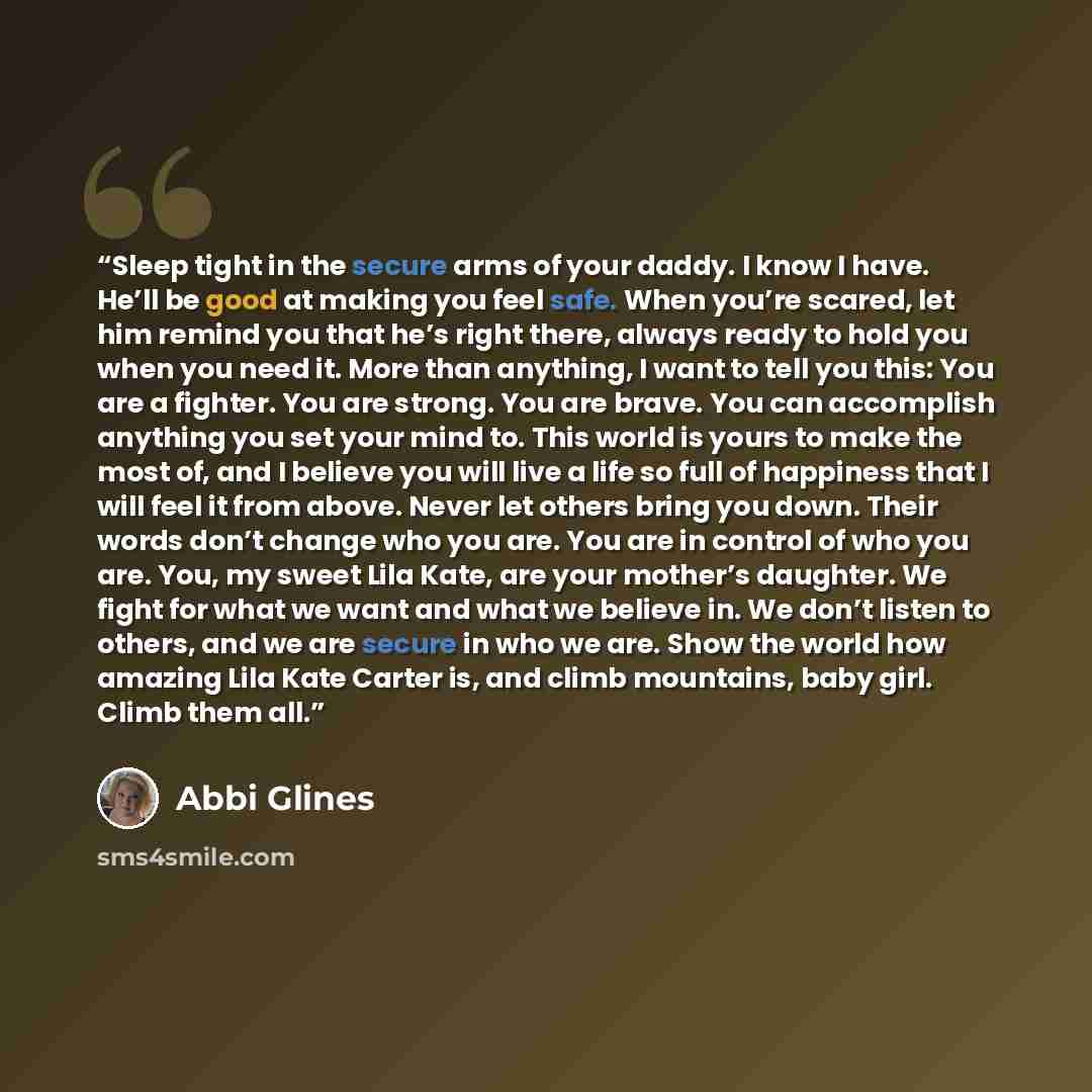 “Sleep tight in the secure arms of your daddy. I know I have. He’ll be good at making you feel safe. When you’re scared, let him remind you that he’s right there, always ready to hold you when you need it. More than anything, I want to tell you this: You are a fighter. You are strong. You are…” quote by Abbi Glines