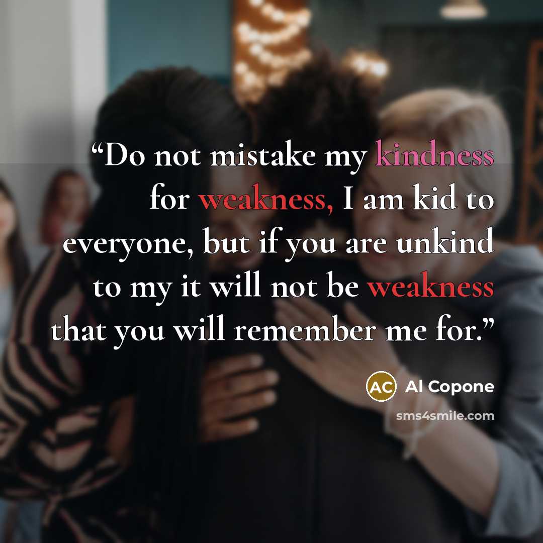 “Do not mistake my kindness for weakness, I am kid to everyone, but if you are unkind to my it will not be weakness that you will remember me for.” quote by Al Copone