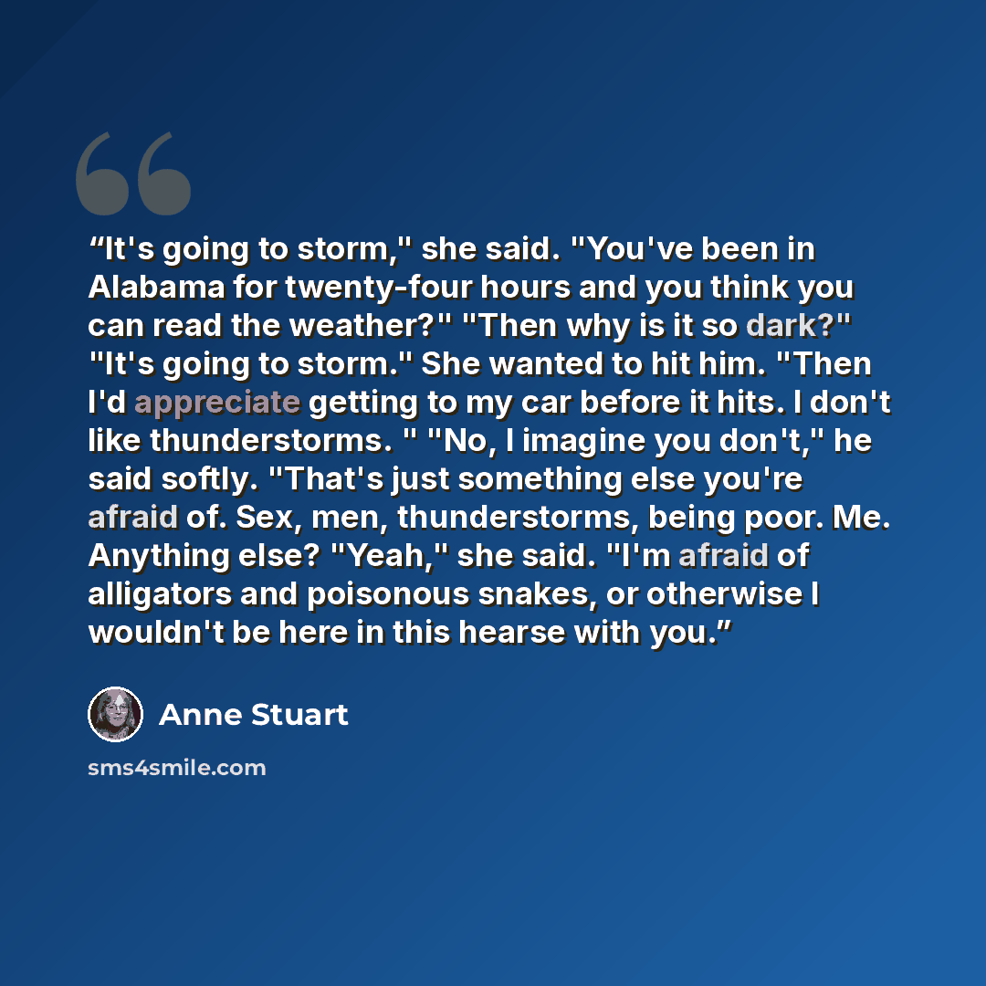 “It's going to storm," she said. "You've been in Alabama for twenty-four hours and you think you can read the weather?" "Then why is it so dark?" "It's going to storm." She wanted to hit him. "Then I'd appreciate getting to my car before it hits. I don't like thunderstorms. " "No, I imagine you…” quote by Anne Stuart