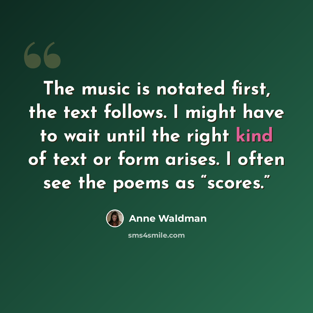 “The music is notated first, the text follows. I might have to wait until the right kind of text or form arises. I often see the poems as “scores.”” quote by Anne Waldman