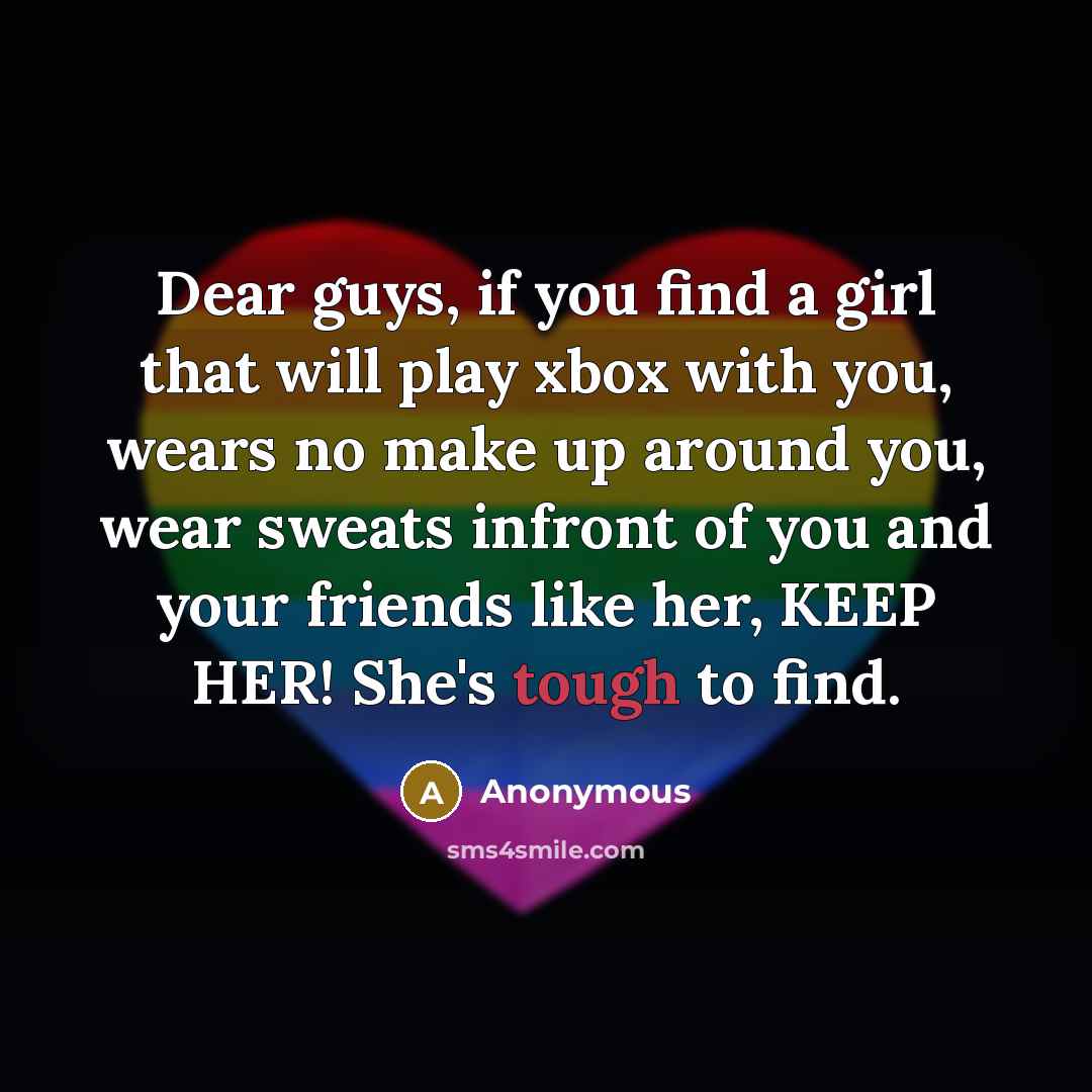 “Dear guys, if you find a girl that will play xbox with you, wears no make up around you, wear sweats infront of you and your friends like her, KEEP HER! She's tough to find.” quote by Anonymous