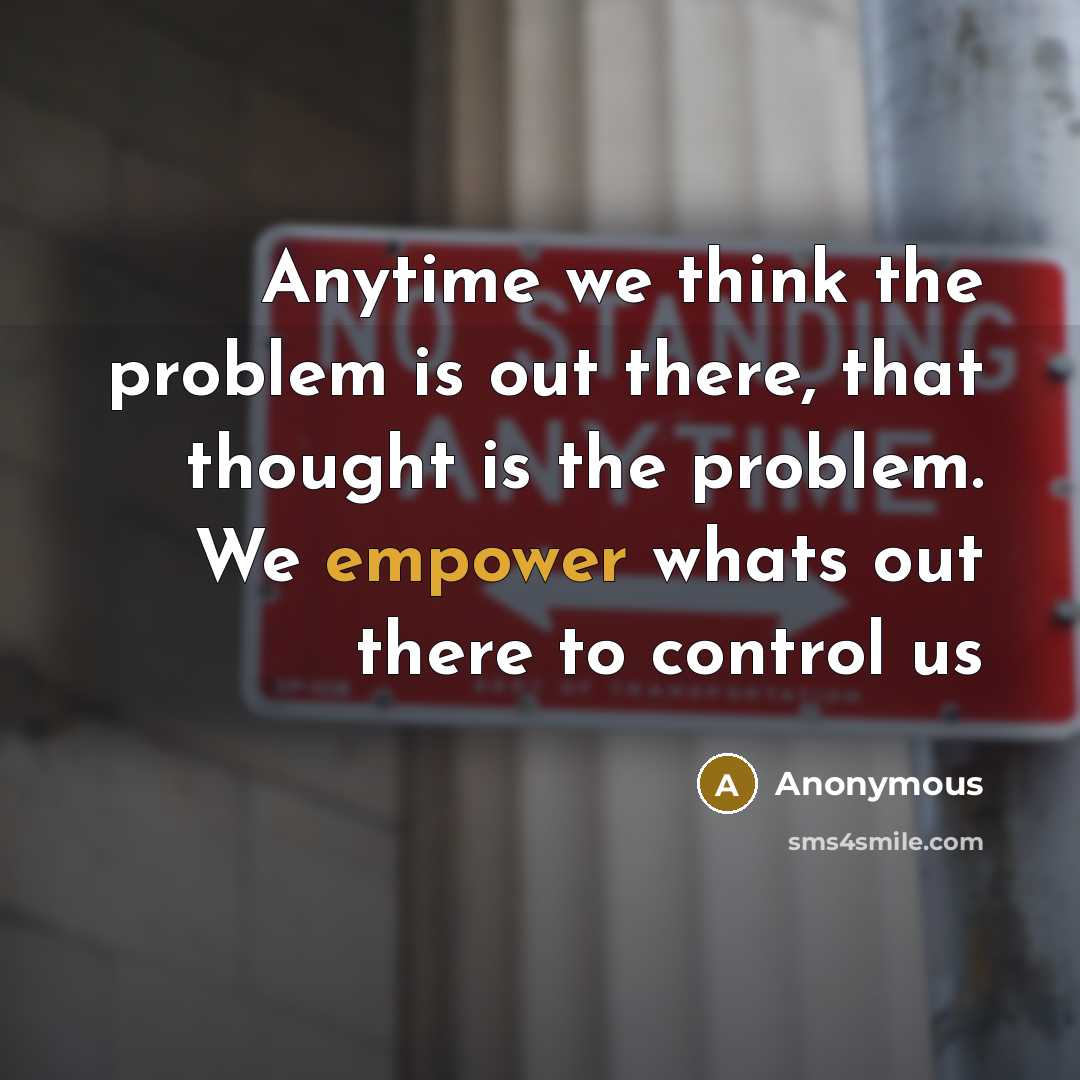 “Anytime we think the problem is out there, that thought is the problem. We empower whats out there to control us” quote by Anonymous
