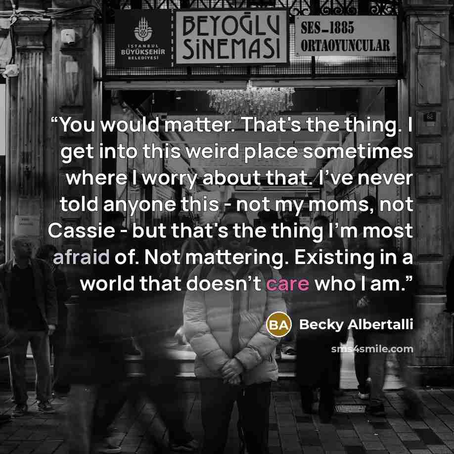 “You would matter. That's the thing. I get into this weird place sometimes where I worry about that. I've never told anyone this - not my moms, not Cassie - but that's the thing I'm most afraid of. Not mattering. Existing in a world that doesn't care who I am.” quote by Becky Albertalli