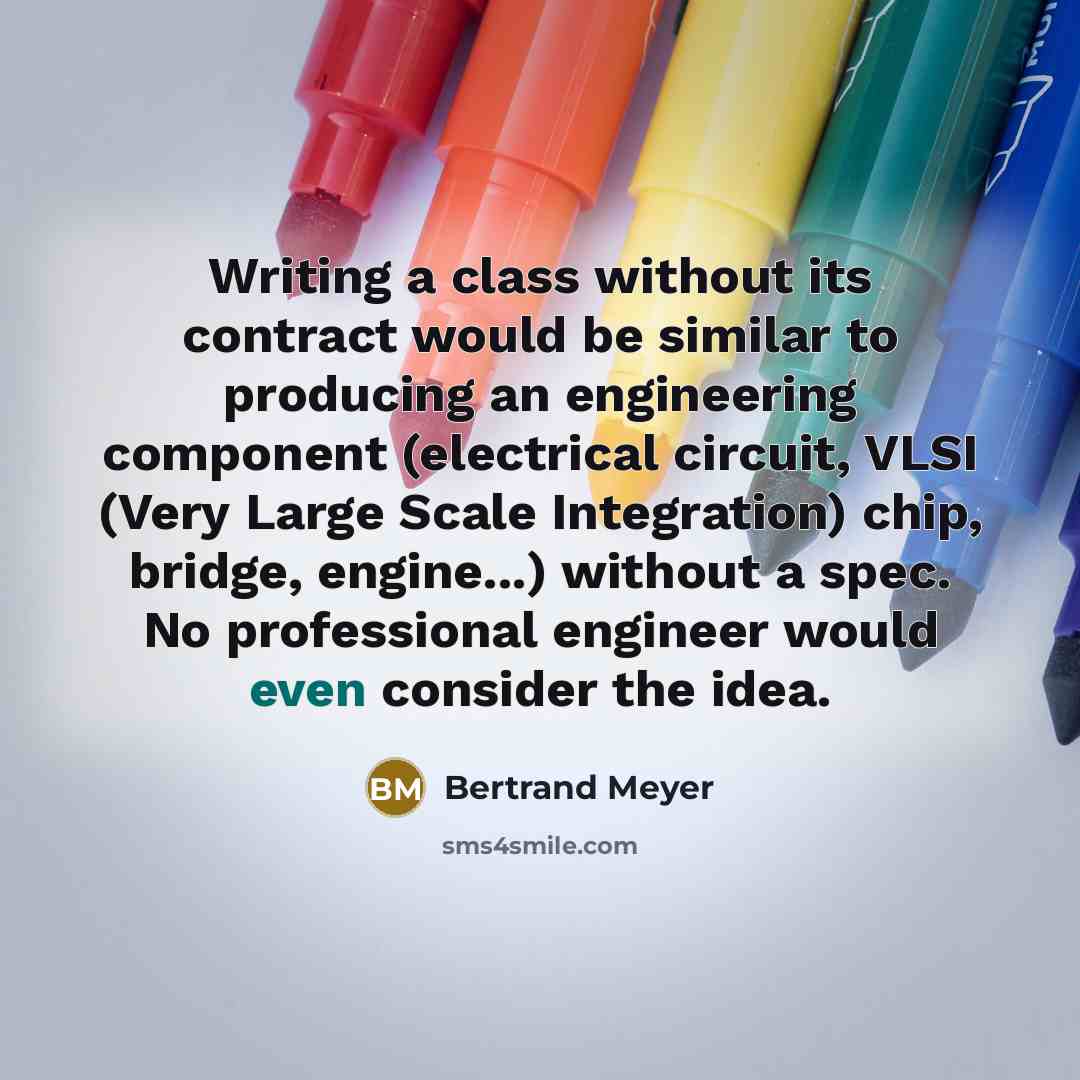 “Writing a class without its contract would be similar to producing an engineering component (electrical circuit, VLSI (Very Large Scale Integration) chip, bridge, engine...) without a spec. No professional engineer would even consider the idea.” quote by Bertrand Meyer