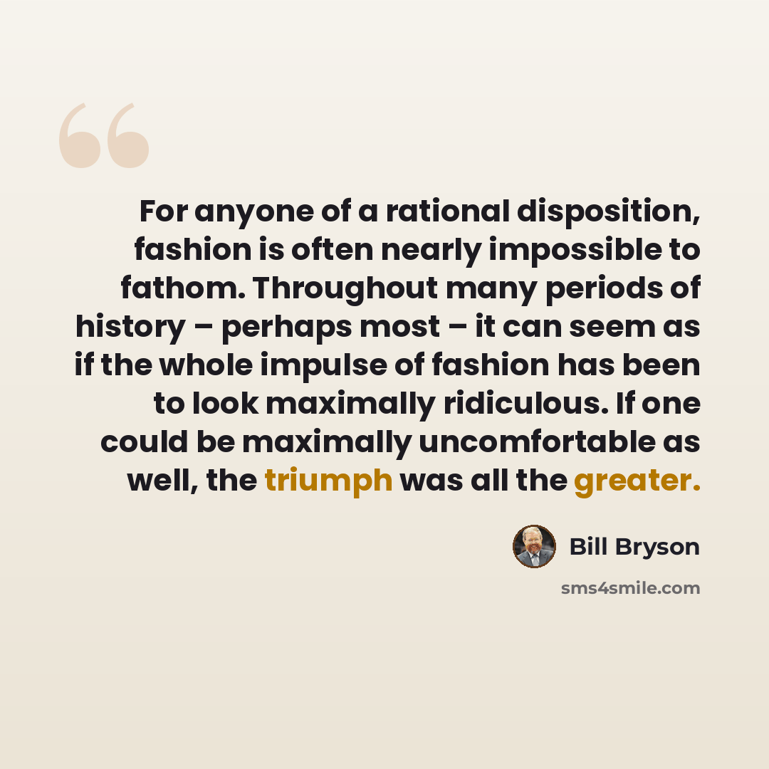 “For anyone of a rational disposition, fashion is often nearly impossible to fathom. Throughout many periods of history – perhaps most – it can seem as if the whole impulse of fashion has been to look maximally ridiculous. If one could be maximally uncomfortable as well, the triumph was all the…” quote by Bill Bryson