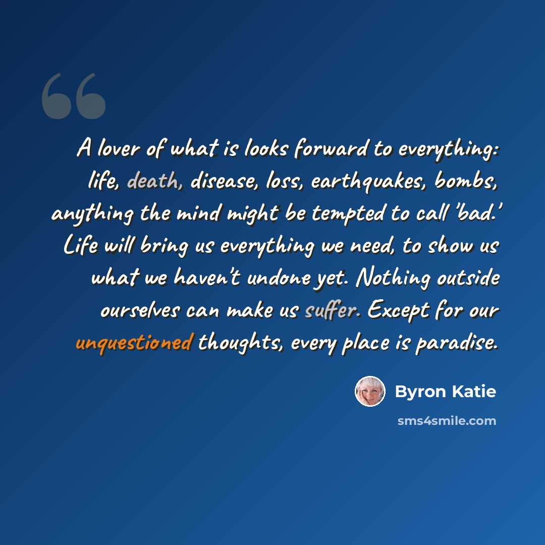 “A lover of what is looks forward to everything: life, death, disease, loss, earthquakes, bombs, anything the mind might be tempted to call 'bad.' Life will bring us everything we need, to show us what we haven't undone yet. Nothing outside ourselves can make us suffer. Except for our unquestioned…” quote by Byron Katie