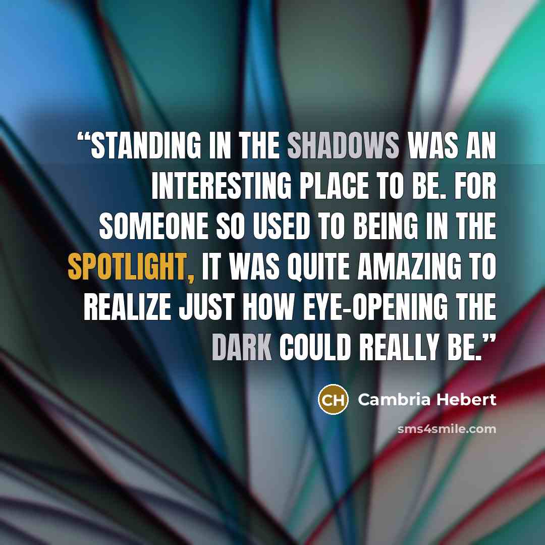 “Standing in the shadows was an interesting place to be. For someone so used to being in the spotlight, it was quite amazing to realize just how eye-opening the dark could really be.” quote by Cambria Hebert