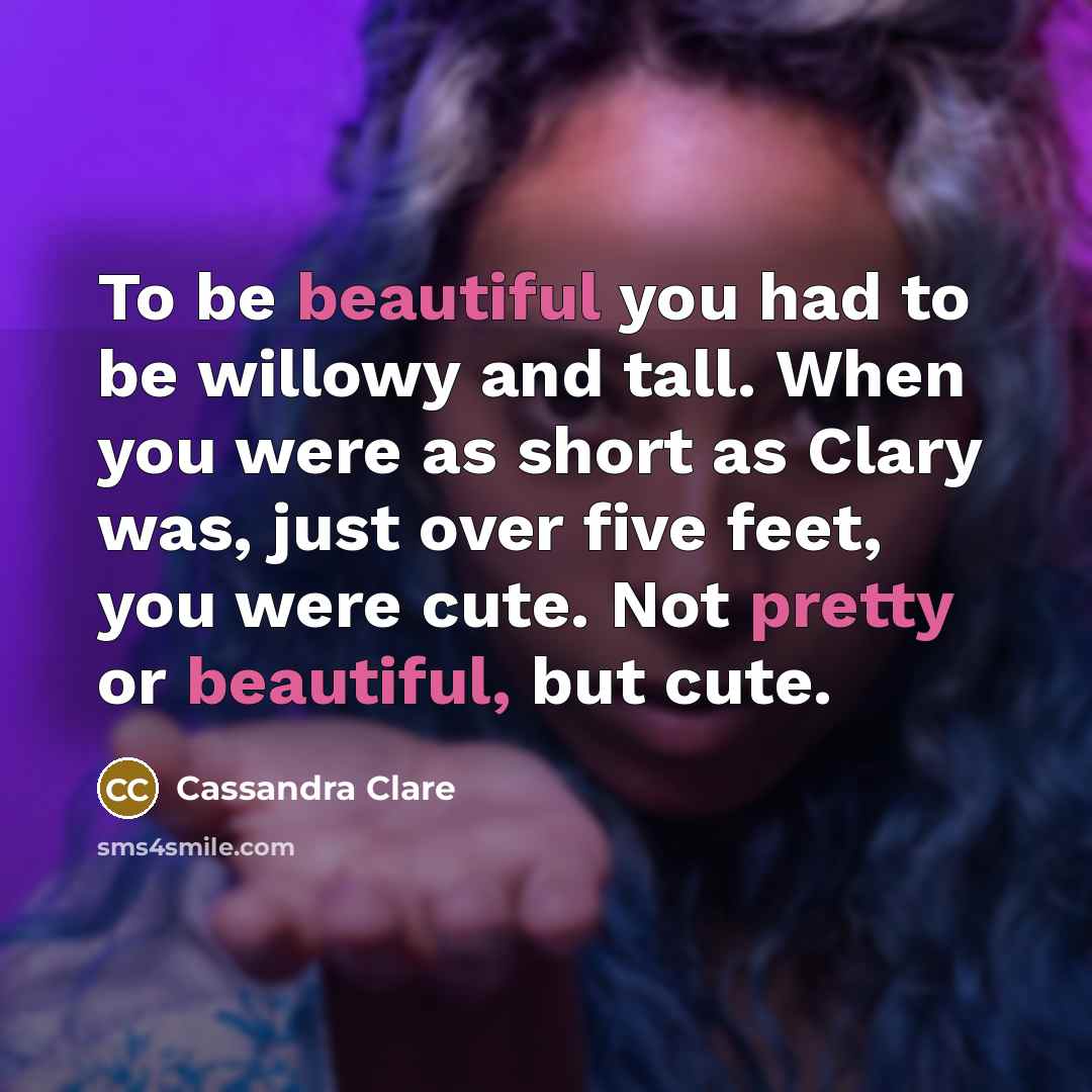 “To be beautiful you had to be willowy and tall. When you were as short as Clary was, just over five feet, you were cute. Not pretty or beautiful, but cute.” quote by Cassandra Clare