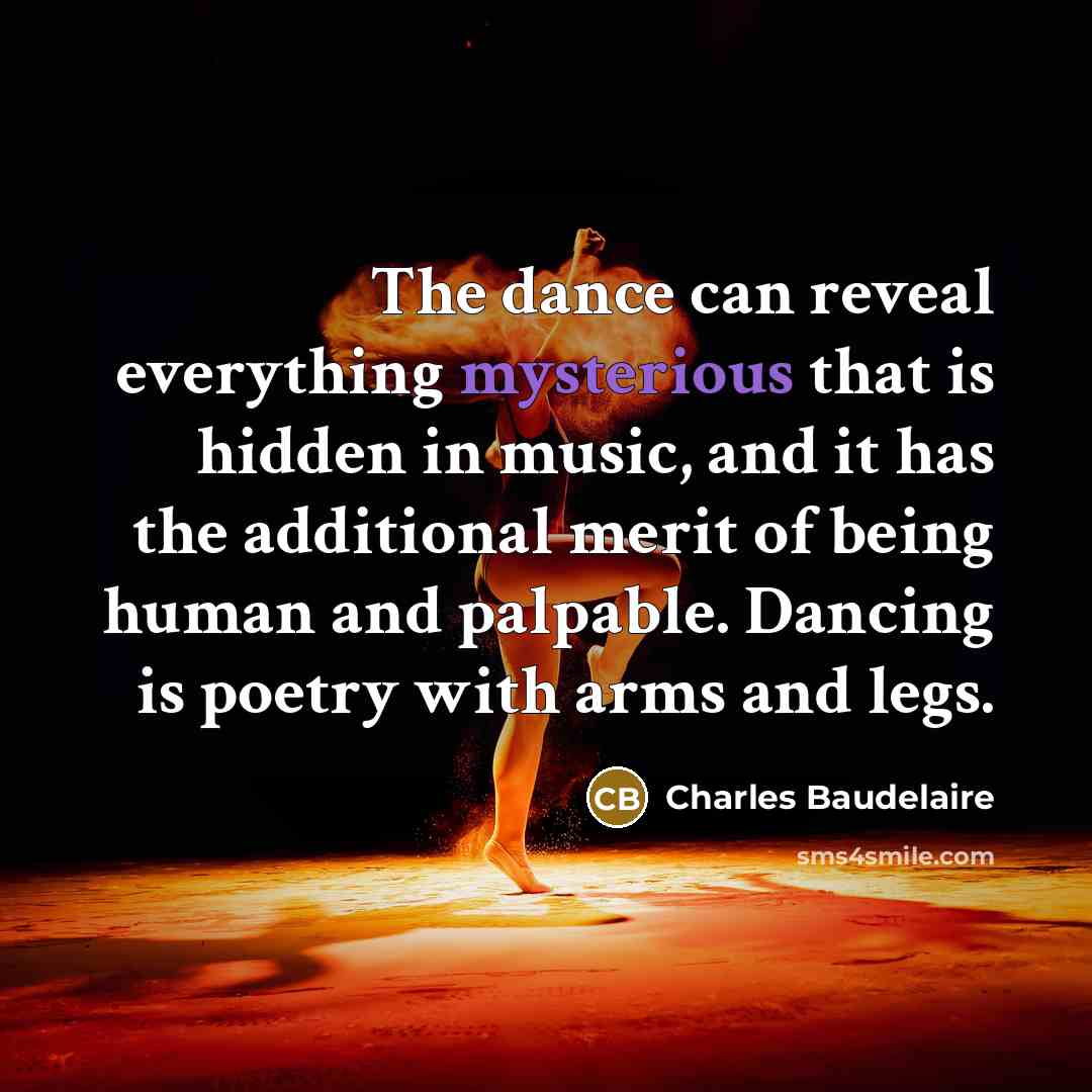 “The dance can reveal everything mysterious that is hidden in music, and it has the additional merit of being human and palpable. Dancing is poetry with arms and legs.” quote by Charles Baudelaire