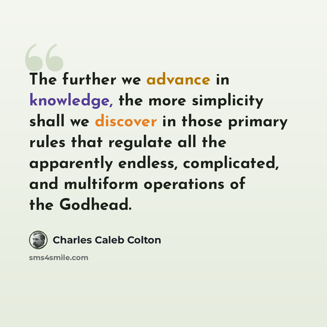 “The further we advance in knowledge, the more simplicity shall we discover in those primary rules that regulate all the apparently endless, complicated, and multiform operations of the Godhead.” quote by Charles Caleb Colton
