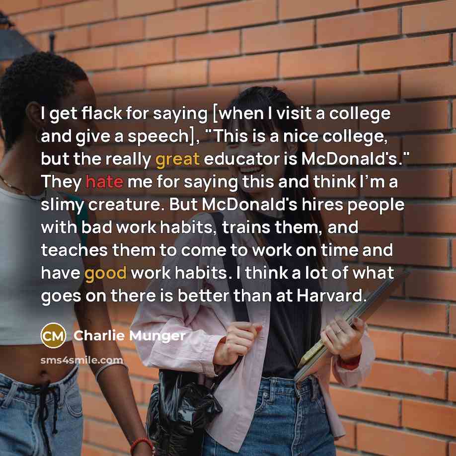 “I get flack for saying [when I visit a college and give a speech], "This is a nice college, but the really great educator is McDonald's." They hate me for saying this and think I'm a slimy creature. But McDonald's hires people with bad work habits, trains them, and teaches them to come to work on…” quote by Charlie Munger