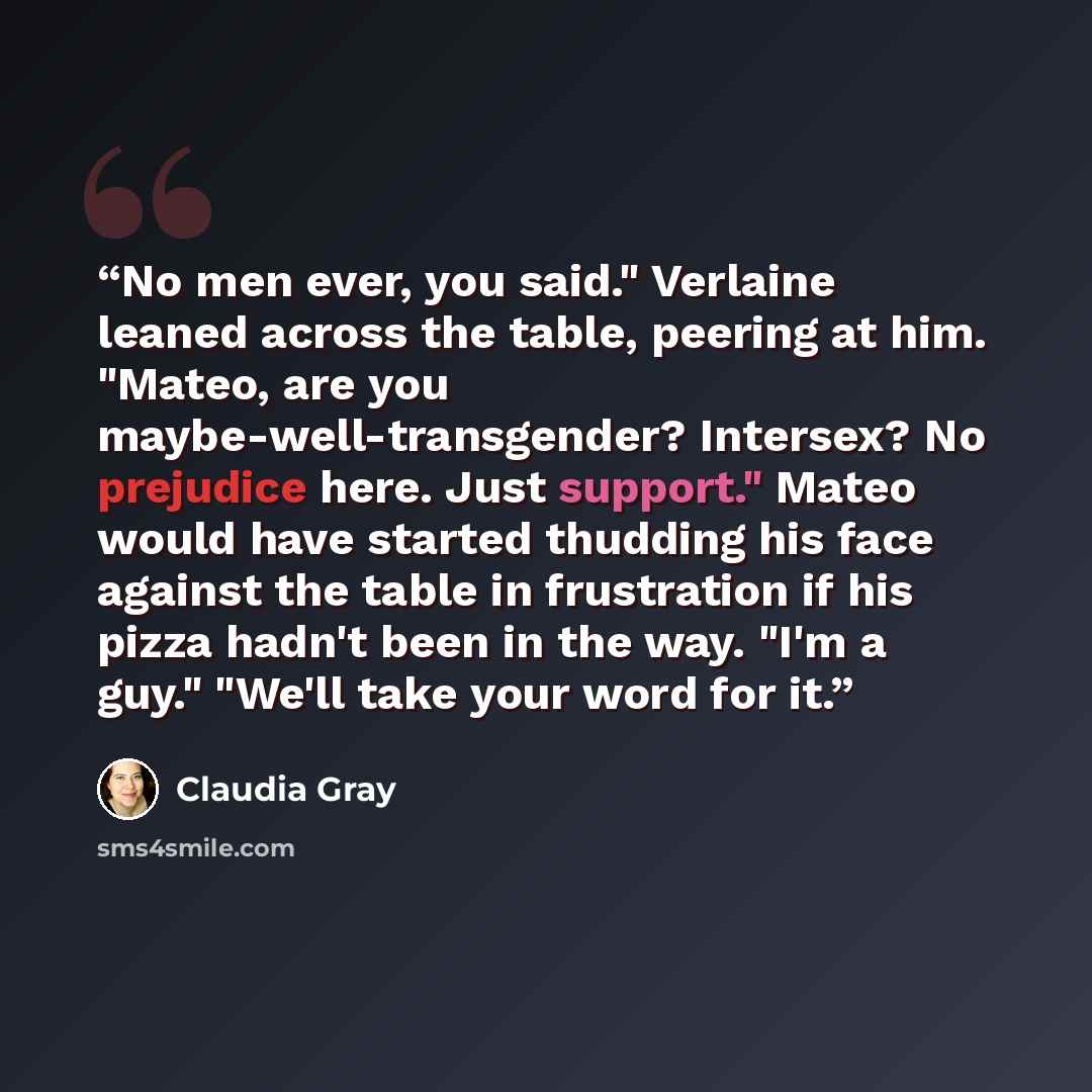“No men ever, you said." Verlaine leaned across the table, peering at him. "Mateo, are you maybe-well-transgender? Intersex? No prejudice here. Just support." Mateo would have started thudding his face against the table in frustration if his pizza hadn't been in the way. "I'm a guy." "We'll take…” quote by Claudia Gray