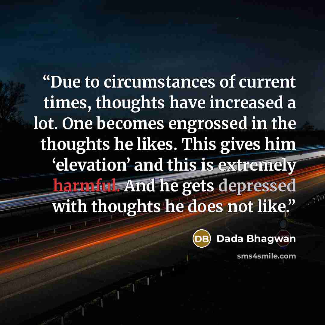 “Due to circumstances of current times, thoughts have increased a lot. One becomes engrossed in the thoughts he likes. This gives him ‘elevation’ and this is extremely harmful. And he gets depressed with thoughts he does not like.” quote by Dada Bhagwan