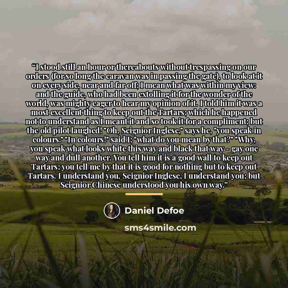 “I stood still an hour or thereabouts without trespassing on our orders (for so long the caravan was in passing the gate), to look at it on every side, near and far off; I mean what was within my view: and the guide, who had been extolling it for the wonder of the world, was mighty eager to hear my…” quote by Daniel Defoe