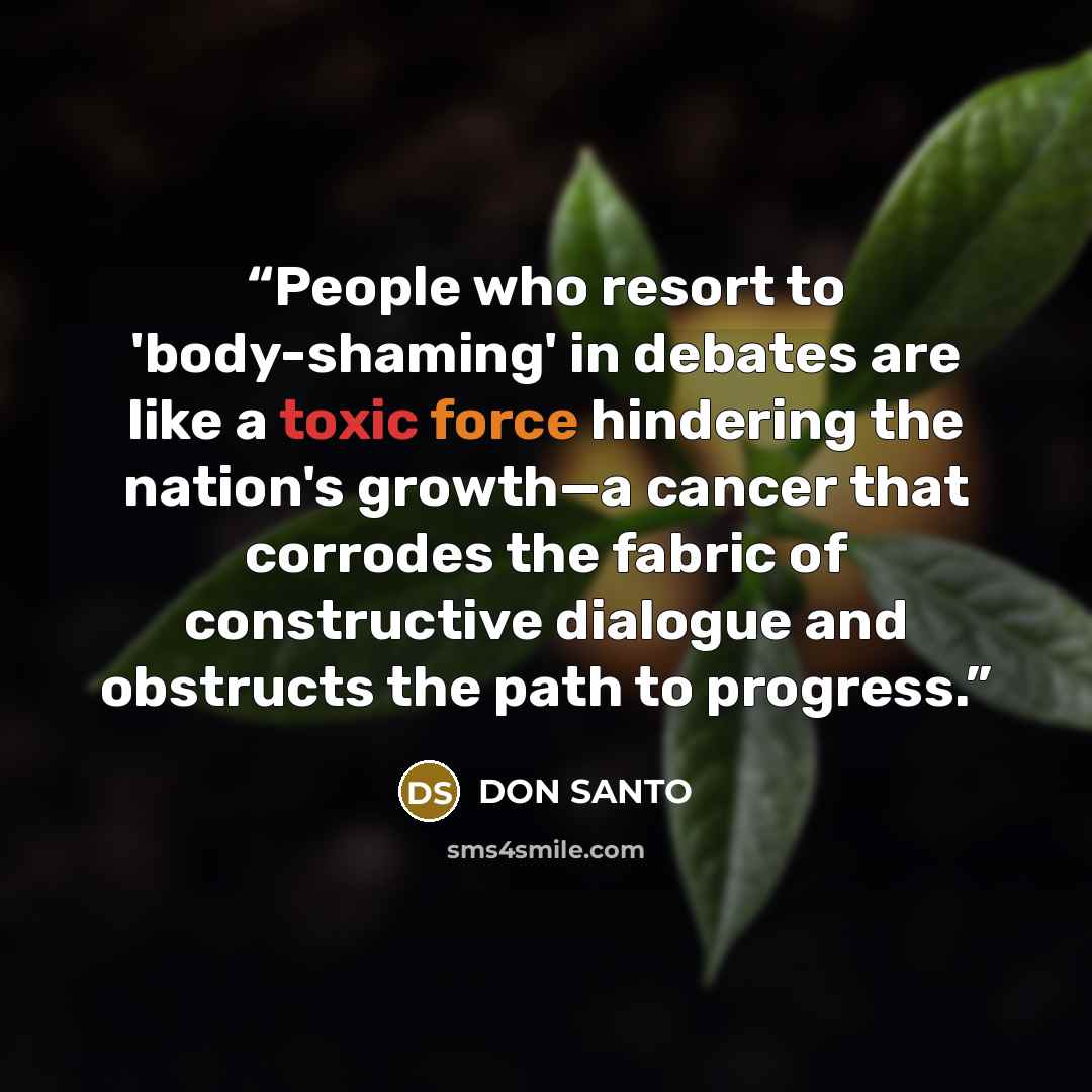“People who resort to 'body-shaming' in debates are like a toxic force hindering the nation's growth—a cancer that corrodes the fabric of constructive dialogue and obstructs the path to progress.” quote by Don Santo