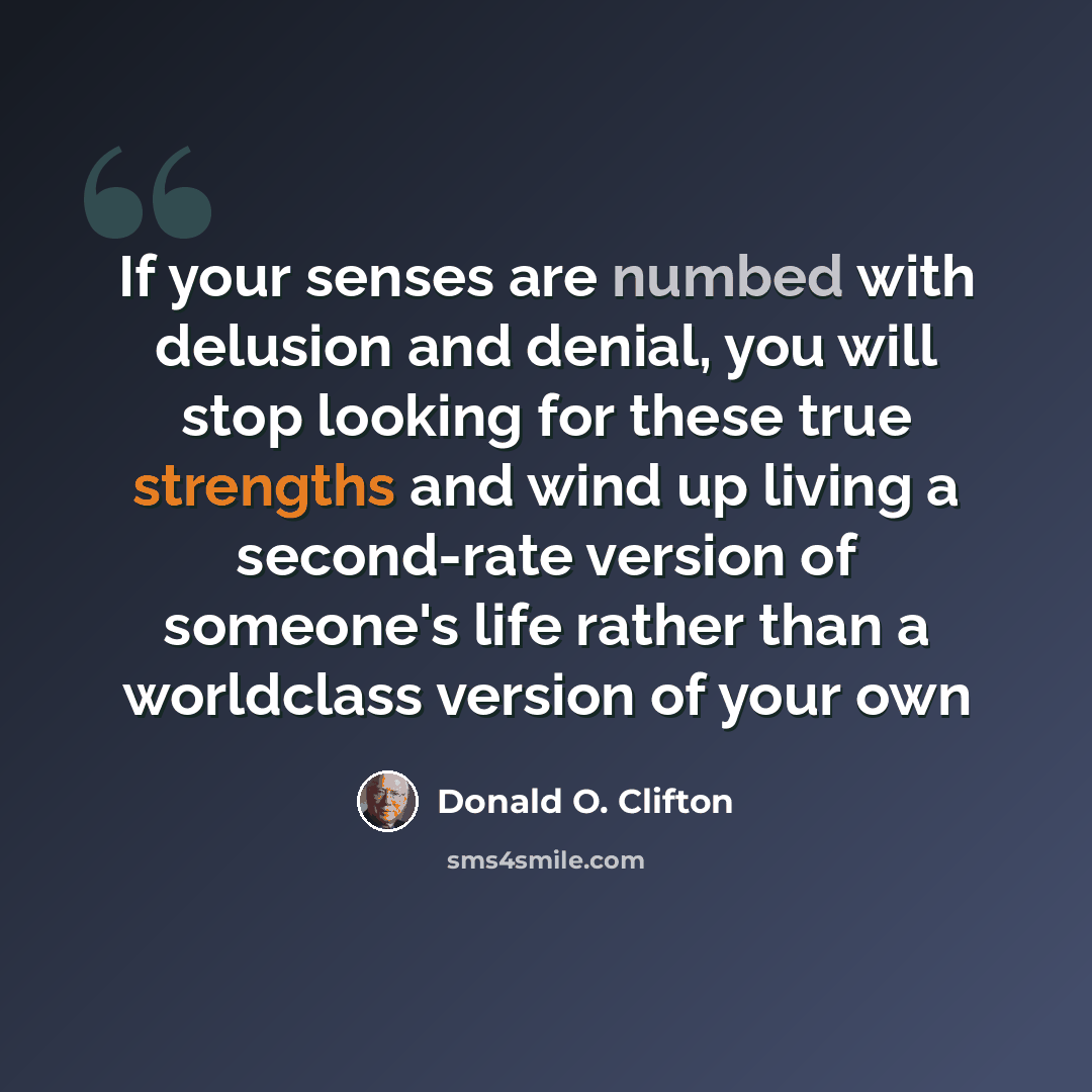 “If your senses are numbed with delusion and denial, you will stop looking for these true strengths and wind up living a second-rate version of someone's life rather than a worldclass version of your own” quote by Donald O. Clifton