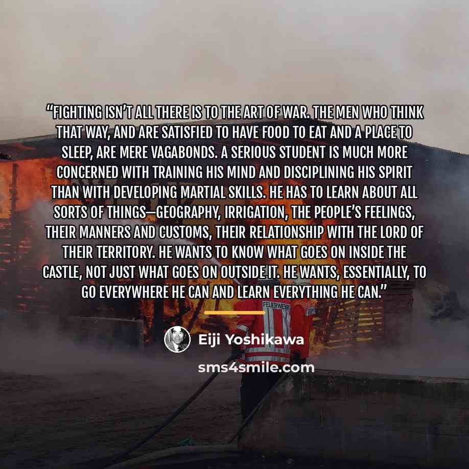 “Fighting isn’t all there is to the Art of War. The men who think that way, and are satisfied to have food to eat and a place to sleep, are mere vagabonds. A serious student is much more concerned with training his mind and disciplining his spirit than with developing martial skills. He has to…” quote by Eiji Yoshikawa