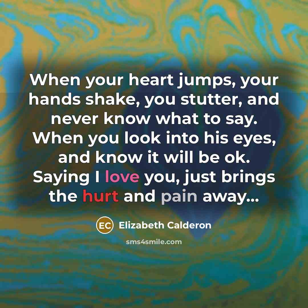 “When your heart jumps, your hands shake, you stutter, and never know what to say. When you look into his eyes, and know it will be ok. Saying I love you, just brings the hurt and pain away…” quote by Elizabeth Calderon