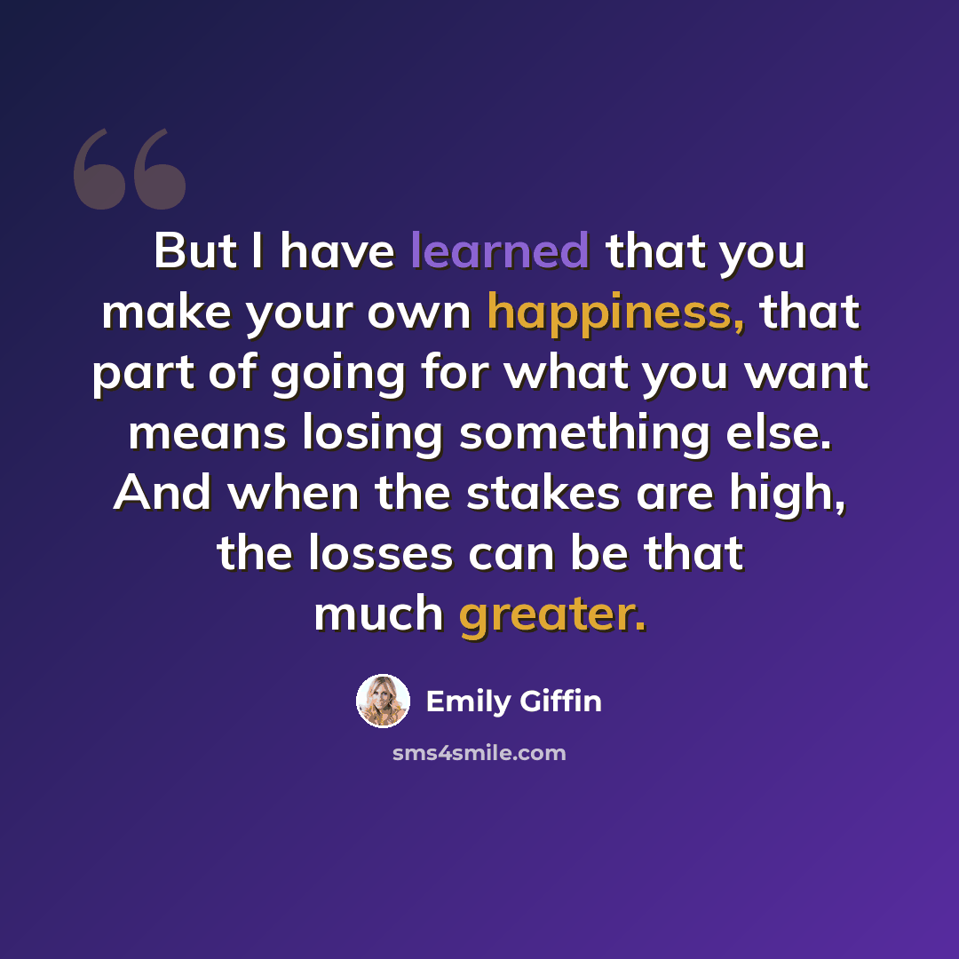 “But I have learned that you make your own happiness, that part of going for what you want means losing something else. And when the stakes are high, the losses can be that much greater.” quote by Emily Giffin