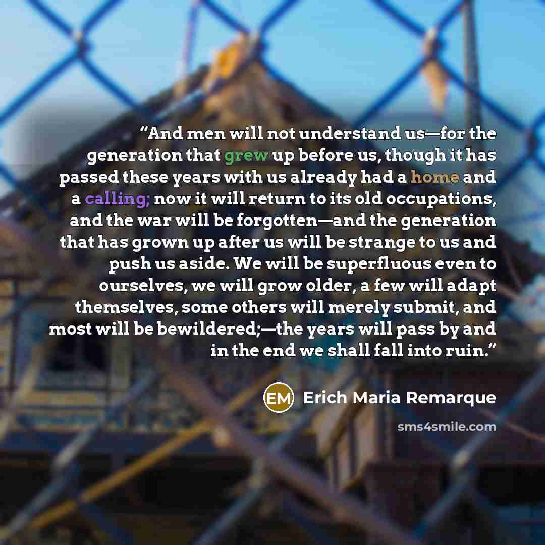 “And men will not understand us—for the generation that grew up before us, though it has passed these years with us already had a home and a calling; now it will return to its old occupations, and the war will be forgotten—and the generation that has grown up after us will be strange to us and push…” quote by Erich Maria Remarque