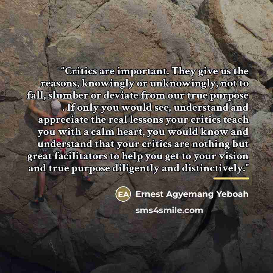 “Critics are important. They give us the reasons, knowingly or unknowingly, not to fall, slumber or deviate from our true purpose . If only you would see, understand and appreciate the real lessons your critics teach you with a calm heart, you would know and understand that your critics are nothing…” quote by Ernest Agyemang Yeboah