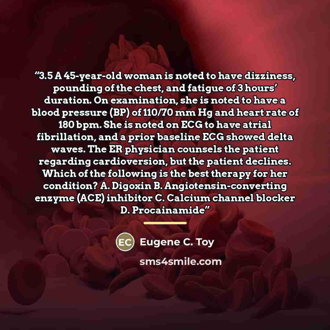 “3.5 A 45-year-old woman is noted to have dizziness, pounding of the chest, and fatigue of 3 hours’ duration. On examination, she is noted to have a blood pressure (BP) of 110/70 mm Hg and heart rate of 180 bpm. She is noted on ECG to have atrial fibrillation, and a prior baseline ECG showed delta…” quote by Eugene C. Toy