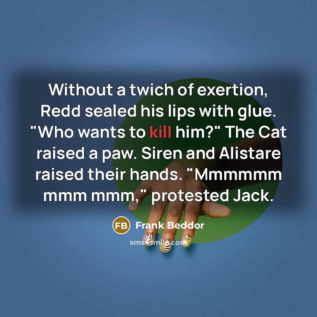 “Without a twich of exertion, Redd sealed his lips with glue. "Who wants to kill him?" The Cat raised a paw. Siren and Alistare raised their hands. "Mmmmmm mmm mmm," protested Jack.” quote by Frank Beddor