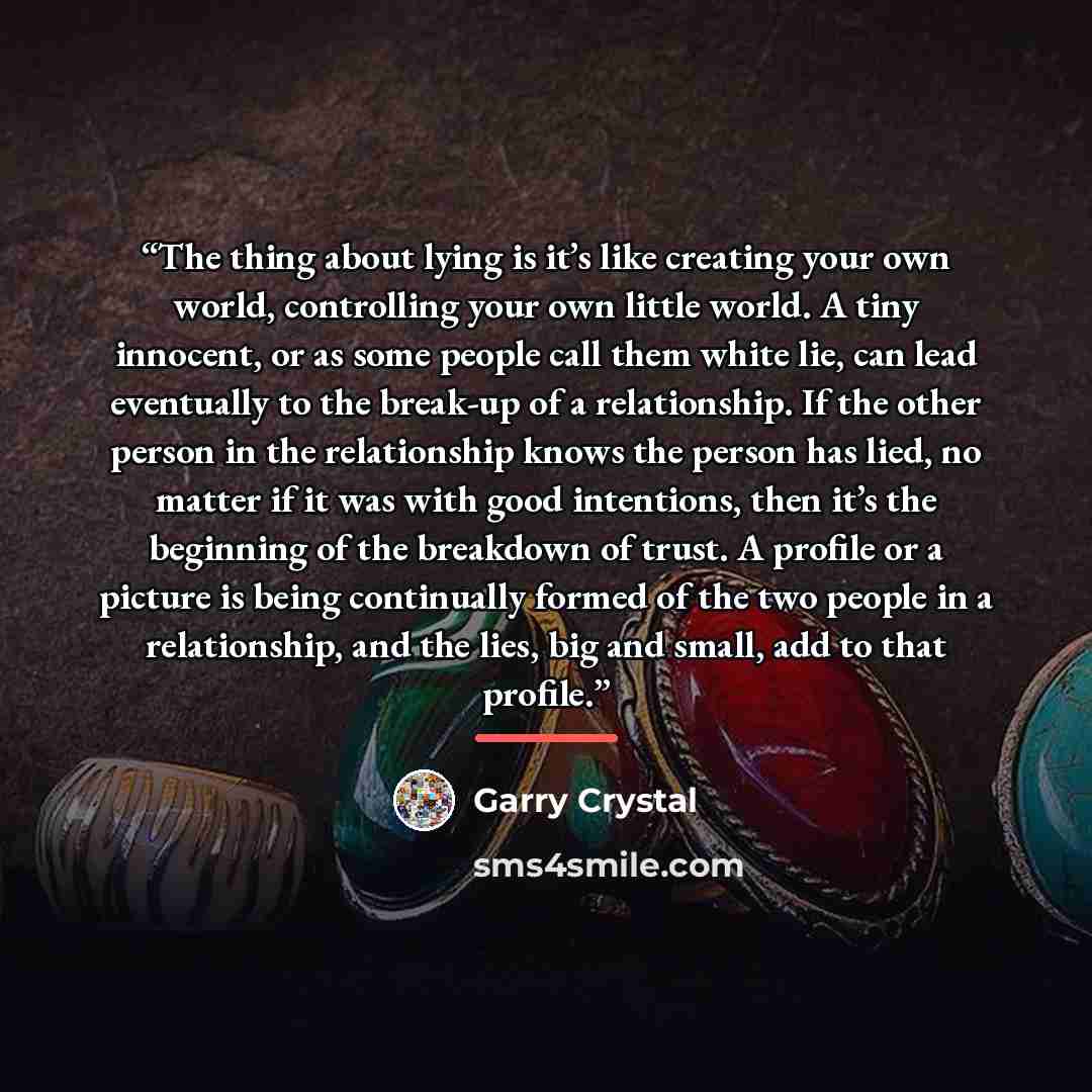 “The thing about lying is it’s like creating your own world, controlling your own little world. A tiny innocent, or as some people call them white lie, can lead eventually to the break-up of a relationship. If the other person in the relationship knows the person has lied, no matter if it was with…” quote by Garry Crystal