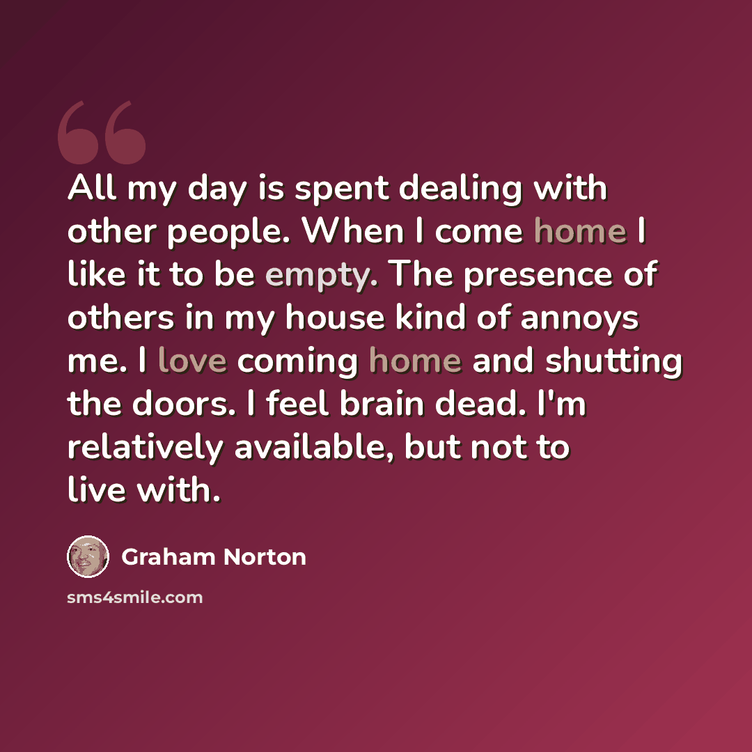 “All my day is spent dealing with other people. When I come home I like it to be empty. The presence of others in my house kind of annoys me. I love coming home and shutting the doors. I feel brain dead. I'm relatively available, but not to live with.” quote by Graham Norton
