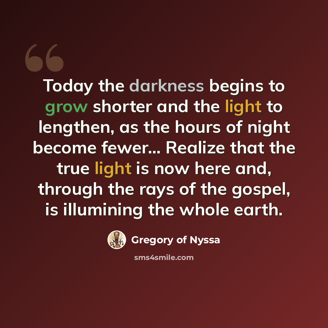 “Today the darkness begins to grow shorter and the light to lengthen, as the hours of night become fewer… Realize that the true light is now here and, through the rays of the gospel, is illumining the whole earth.” quote by Gregory of Nyssa