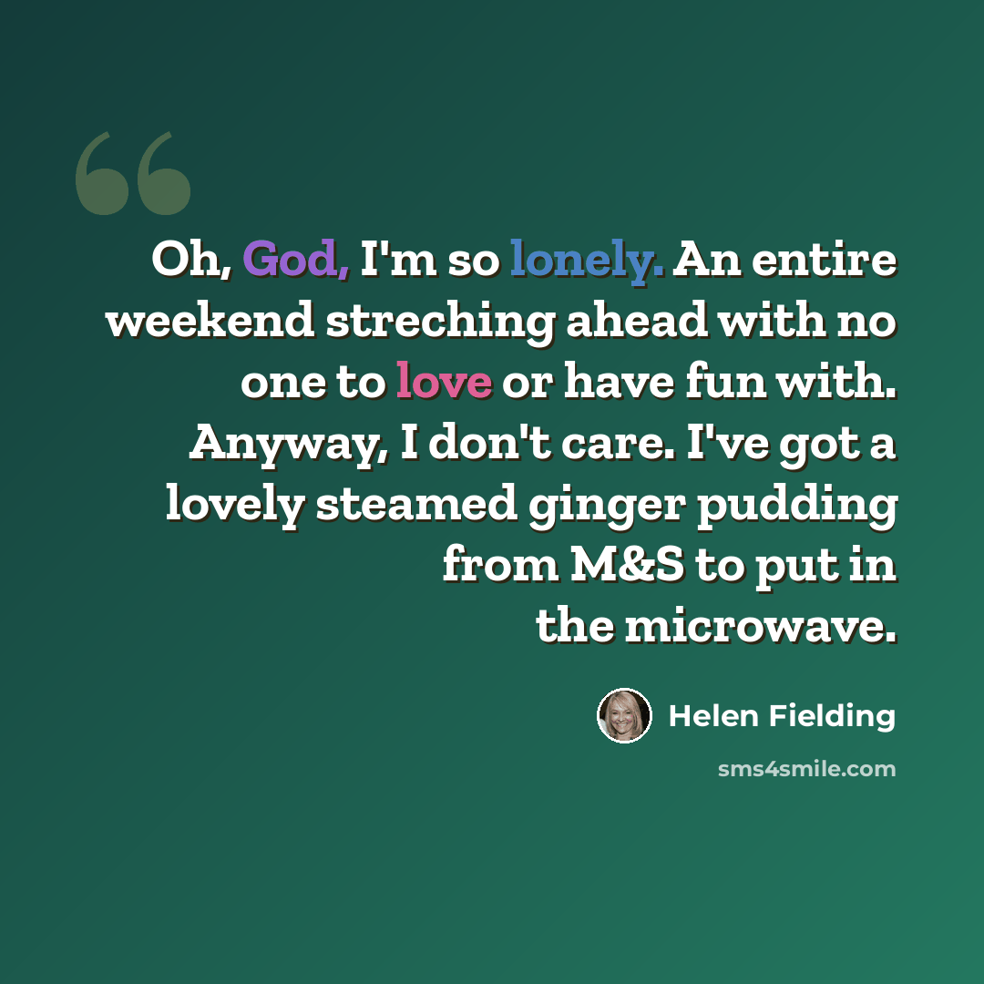 “Oh, God, I'm so lonely. An entire weekend streching ahead with no one to love or have fun with. Anyway, I don't care. I've got a lovely steamed ginger pudding from M&S to put in the microwave.” quote by Helen Fielding