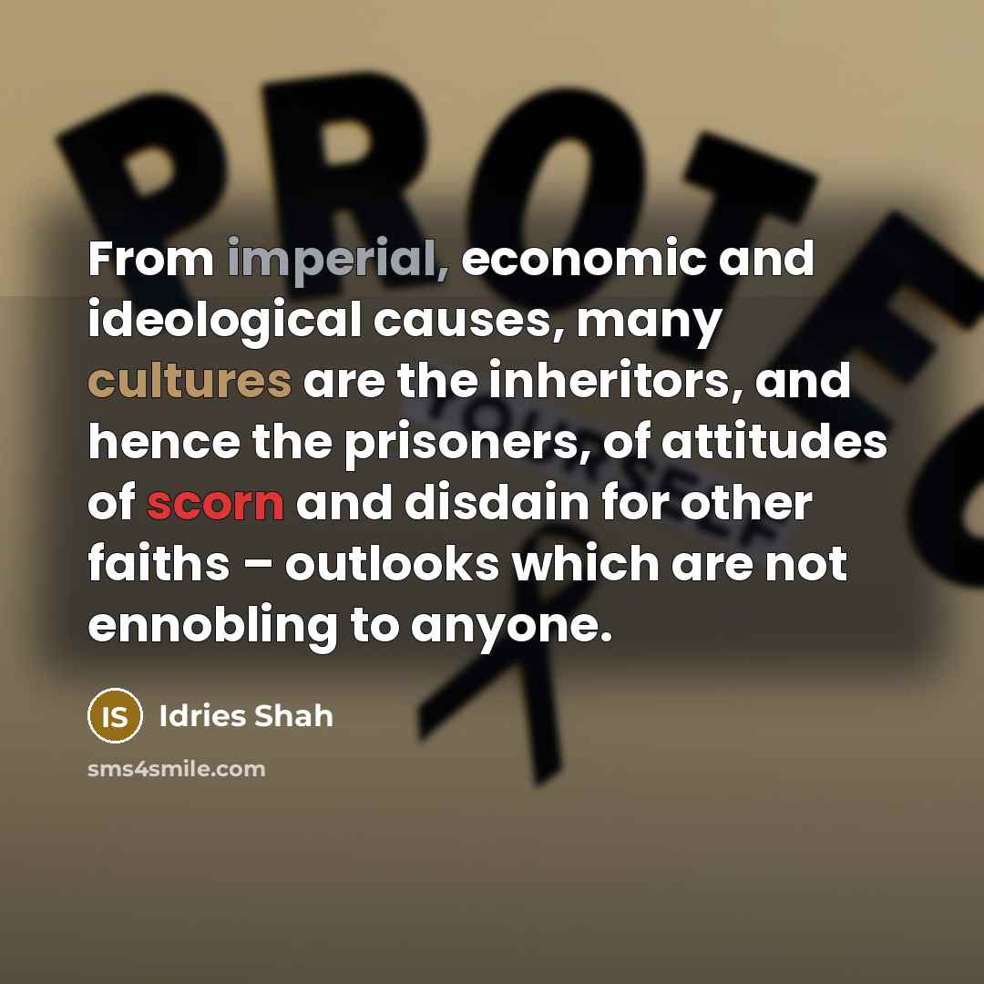 “From imperial, economic and ideological causes, many cultures are the inheritors, and hence the prisoners, of attitudes of scorn and disdain for other faiths – outlooks which are not ennobling to anyone.” quote by Idries Shah