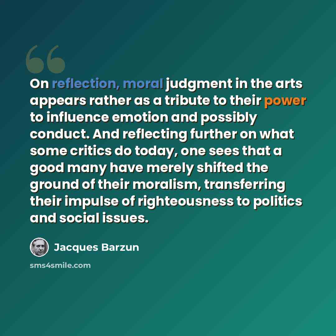 “On reflection, moral judgment in the arts appears rather as a tribute to their power to influence emotion and possibly conduct. And reflecting further on what some critics do today, one sees that a good many have merely shifted the ground of their moralism, transferring their impulse of…” quote by Jacques Barzun