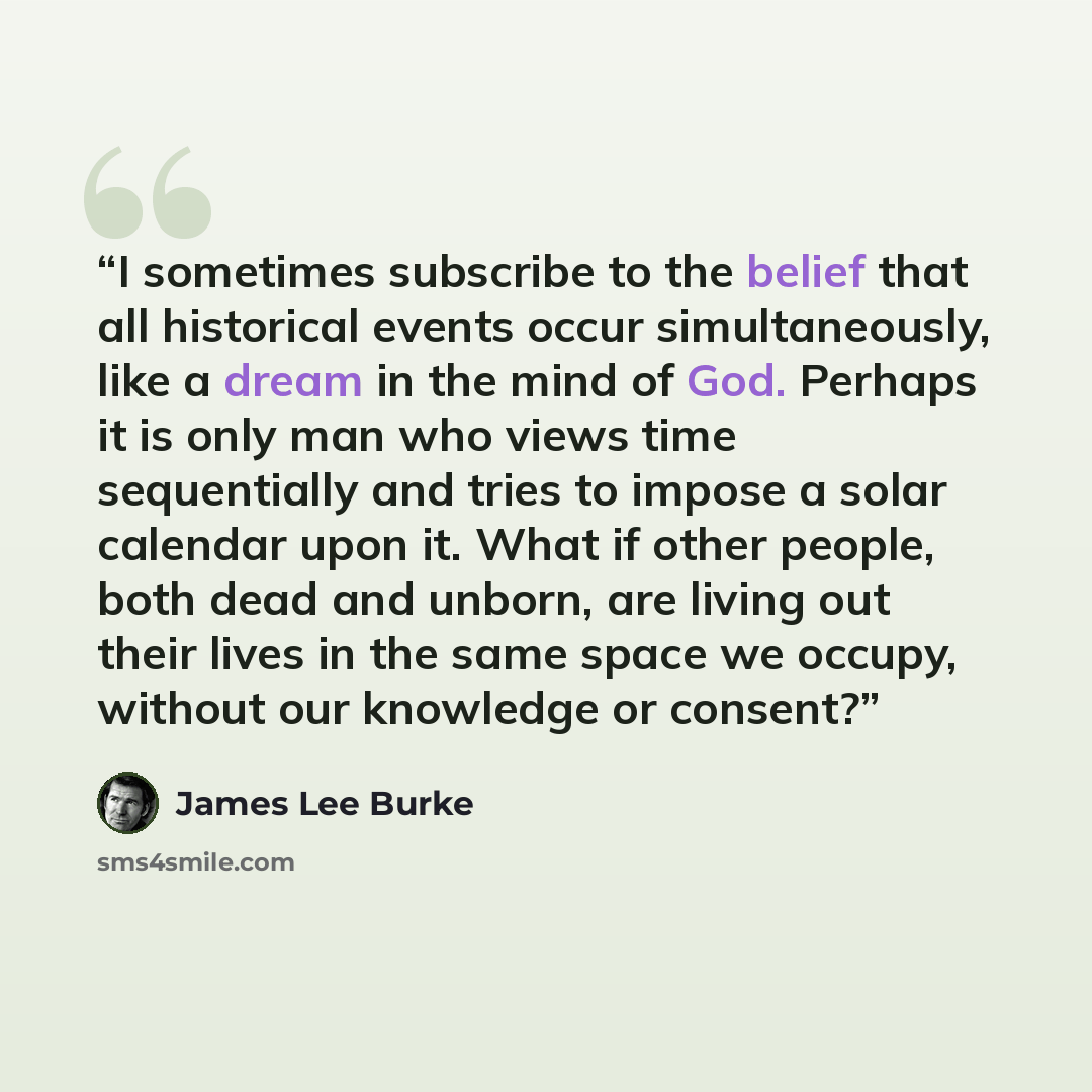 “I sometimes subscribe to the belief that all historical events occur simultaneously, like a dream in the mind of God. Perhaps it is only man who views time sequentially and tries to impose a solar calendar upon it. What if other people, both dead and unborn, are living out their lives in the same…” quote by James Lee Burke