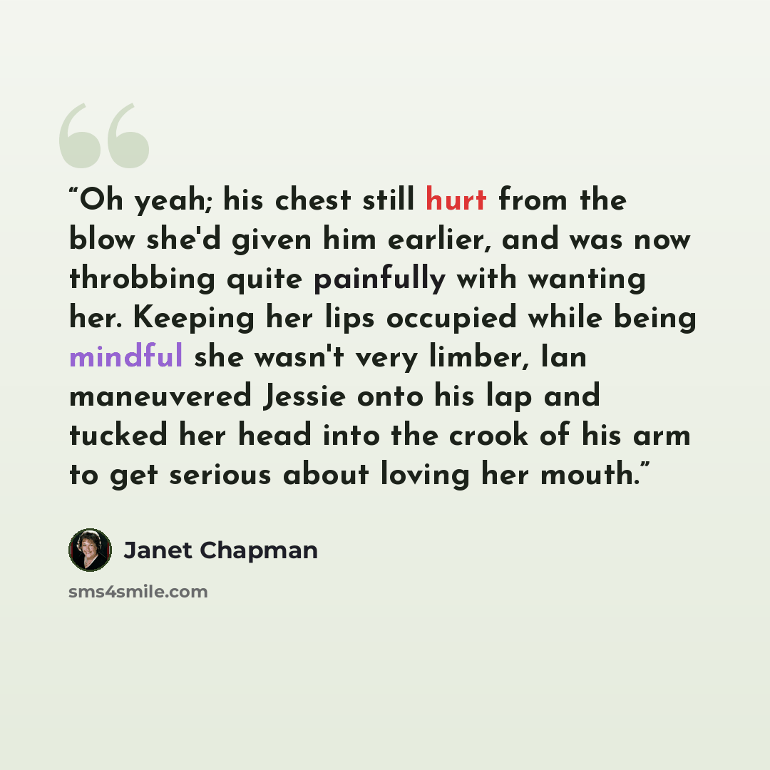 “Oh yeah; his chest still hurt from the blow she'd given him earlier, and was now throbbing quite painfully with wanting her. Keeping her lips occupied while being mindful she wasn't very limber, Ian maneuvered Jessie onto his lap and tucked her head into the crook of his arm to get serious about…” quote by Janet Chapman