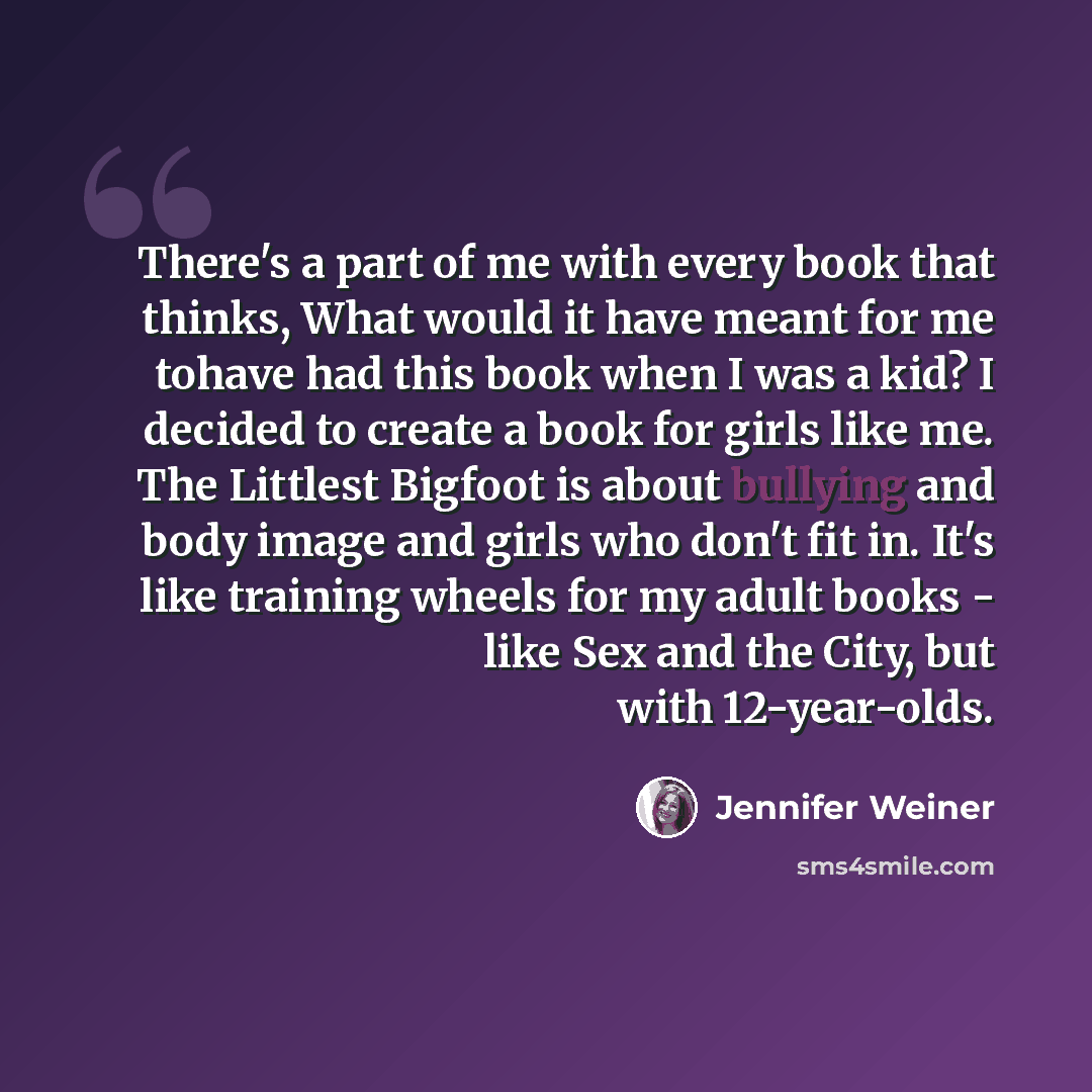 “There's a part of me with every book that thinks, What would it have meant for me tohave had this book when I was a kid? I decided to create a book for girls like me. The Littlest Bigfoot is about bullying and body image and girls who don't fit in. It's like training wheels for my adult books…” quote by Jennifer Weiner