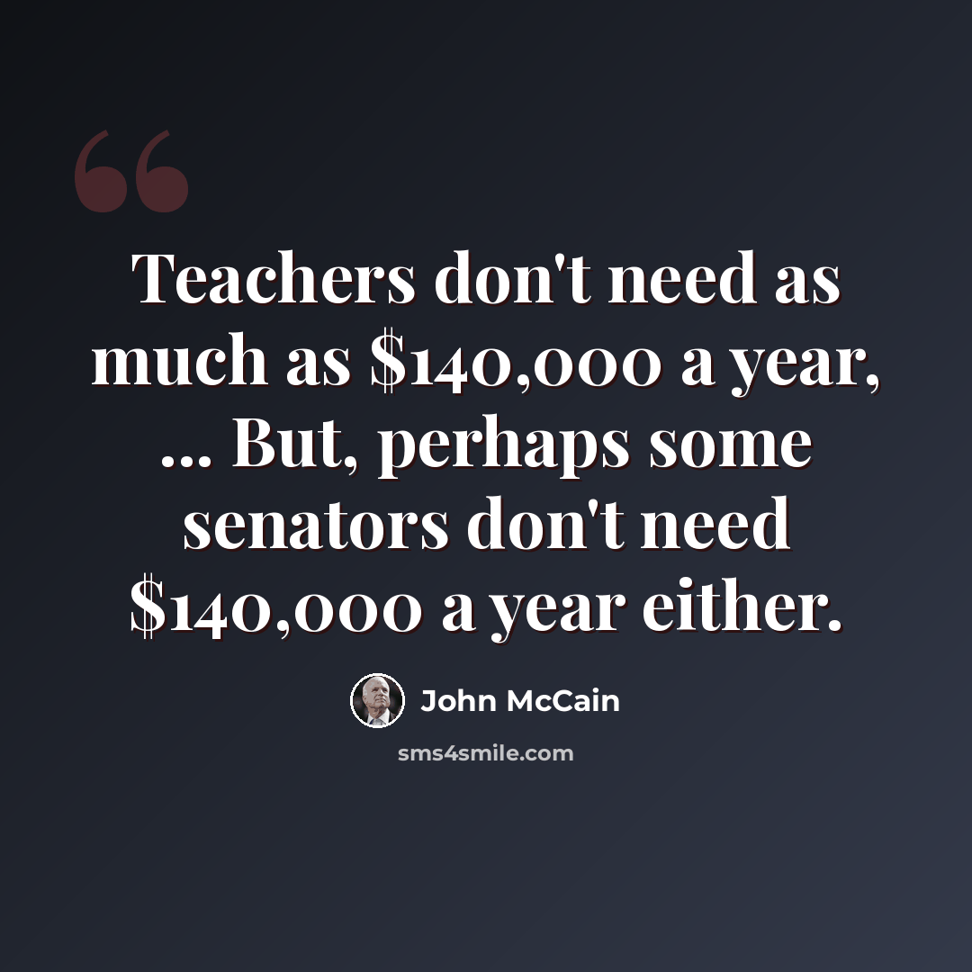 “Teachers don't need as much as $140,000 a year, ... But, perhaps some senators don't need $140,000 a year either.” quote by John McCain