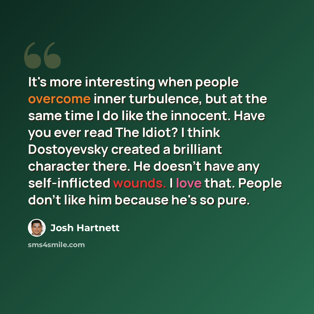 “It's more interesting when people overcome inner turbulence, but at the same time I do like the innocent. Have you ever read The Idiot? I think Dostoyevsky created a brilliant character there. He doesn't have any self-inflicted wounds. I love that. People don't like him because he's so pure.” quote by Josh Hartnett