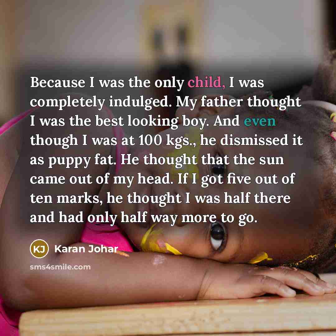 “Because I was the only child, I was completely indulged. My father thought I was the best looking boy. And even though I was at 100 kgs., he dismissed it as puppy fat. He thought that the sun came out of my head. If I got five out of ten marks, he thought I was half there and had only half way…” quote by Karan Johar