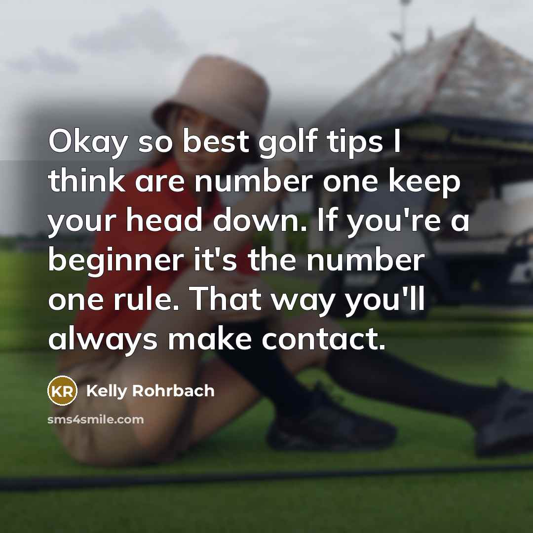 “Okay so best golf tips I think are number one keep your head down. If you're a beginner it's the number one rule. That way you'll always make contact.” quote by Kelly Rohrbach
