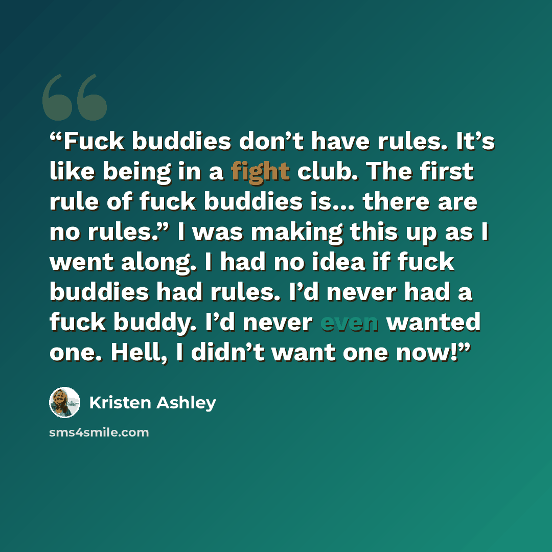 “Fuck buddies don’t have rules. It’s like being in a fight club. The first rule of fuck buddies is… there are no rules.” I was making this up as I went along. I had no idea if fuck buddies had rules. I’d never had a fuck buddy. I’d never even wanted one. Hell, I didn’t want one now!” quote by Kristen Ashley